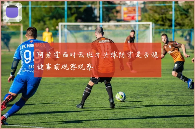 阿劳霍面对西班牙头球防守是否稳健赛前观察观察