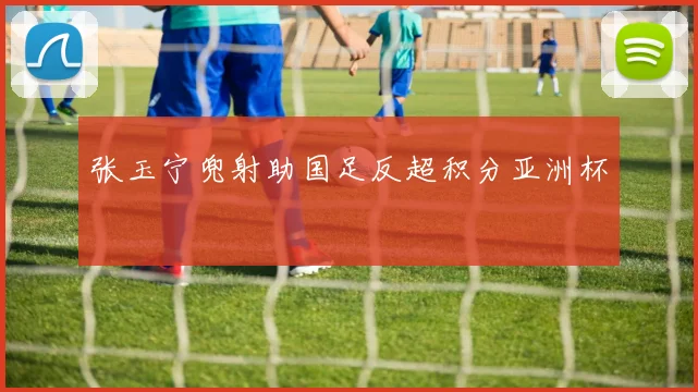 张玉宁兜射助国足反超积分亚洲杯