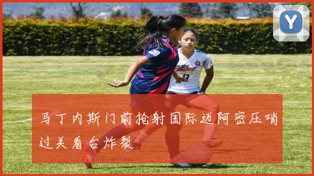 马丁内斯门前抢射国际迈阿密压哨过关看台炸裂