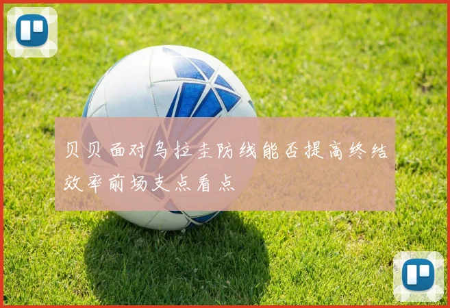 贝贝面对乌拉圭防线能否提高终结效率前场支点看点