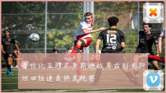 哥伦比亚穆尼奥斯迎战乌兹别克斯坦回防速度热度观察