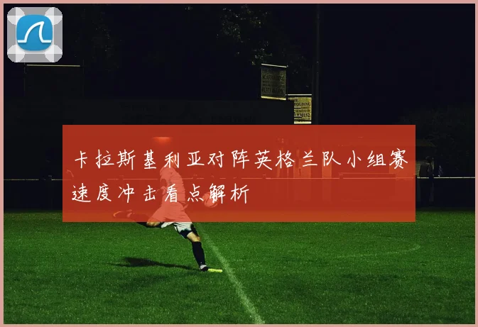 卡拉斯基利亚对阵英格兰队小组赛速度冲击看点解析
