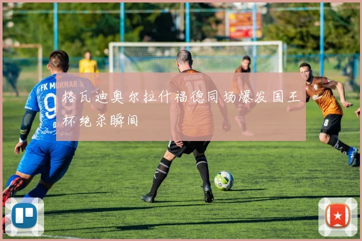 格瓦迪奥尔拉什福德同场爆发国王杯绝杀瞬间