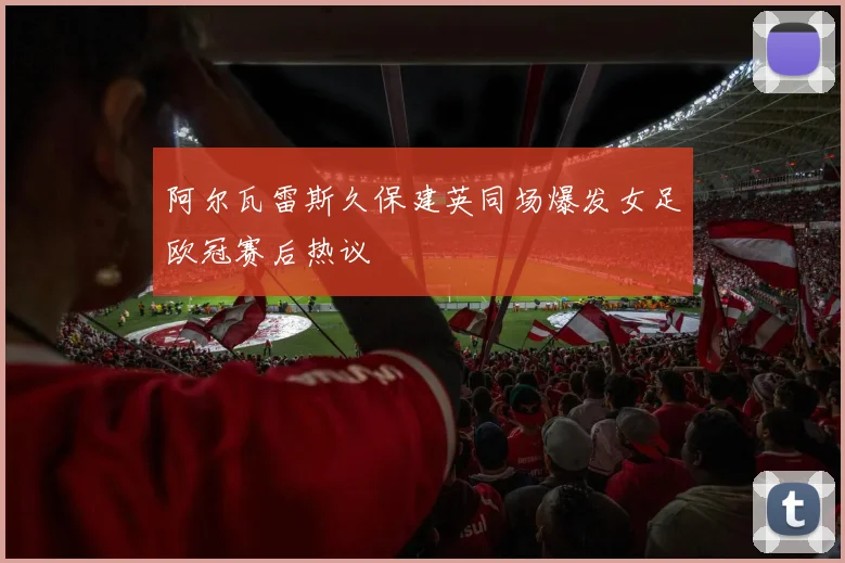 阿尔瓦雷斯久保建英同场爆发女足欧冠赛后热议