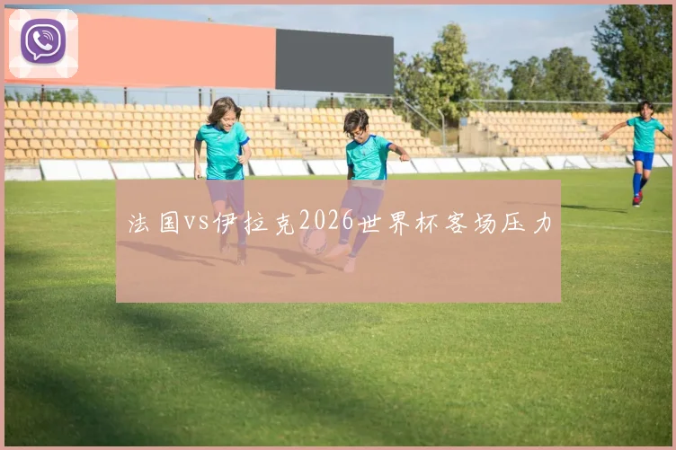法国vs伊拉克2026世界杯客场压力
