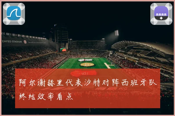 阿尔谢赫里代表沙特对阵西班牙队终结效率看点