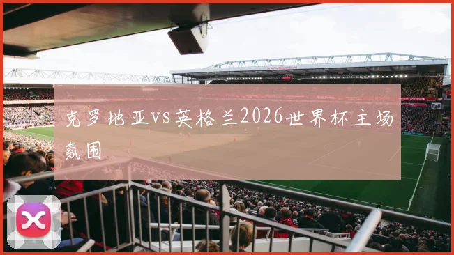 克罗地亚vs英格兰2026世界杯主场氛围