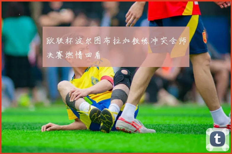 欧联杯波尔图布拉加教练冲突会师决赛燃情回看