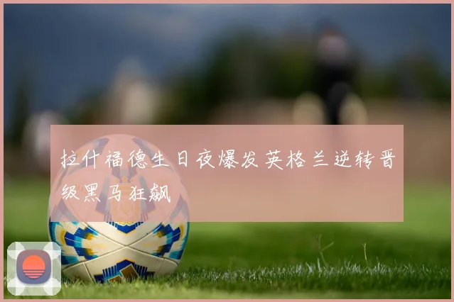 拉什福德生日夜爆发英格兰逆转晋级黑马狂飙