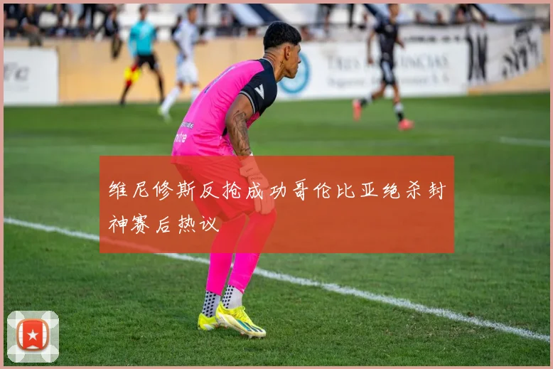 维尼修斯反抢成功哥伦比亚绝杀封神赛后热议