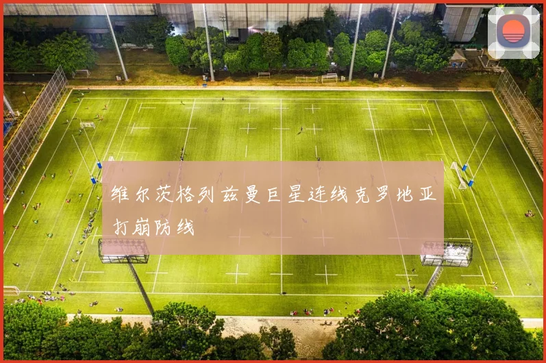 维尔茨格列兹曼巨星连线克罗地亚打崩防线
