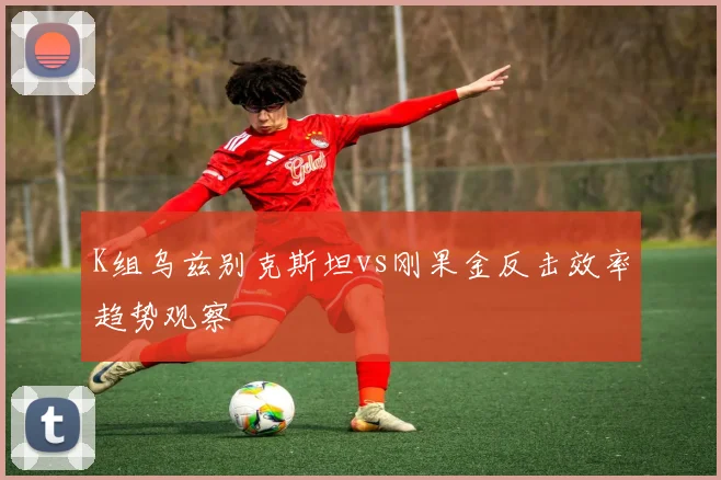 K组乌兹别克斯坦vs刚果金反击效率趋势观察