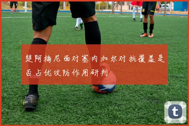 楚阿梅尼面对塞内加尔对抗覆盖是否占优攻防作用研判