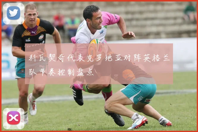 科瓦契奇代表克罗地亚对阵英格兰队节奏控制盘点