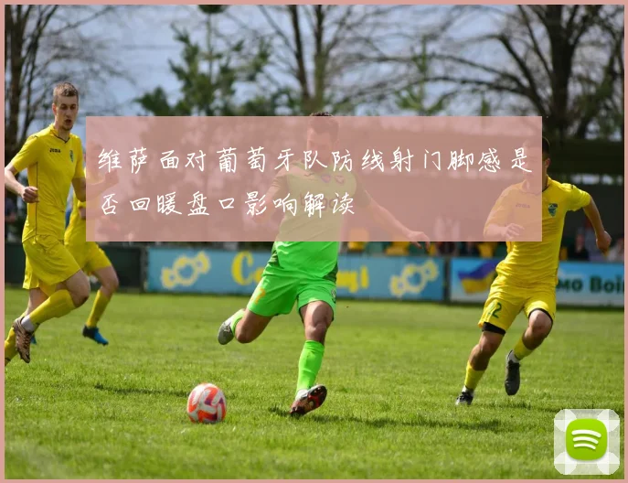 维萨面对葡萄牙队防线射门脚感是否回暖盘口影响解读