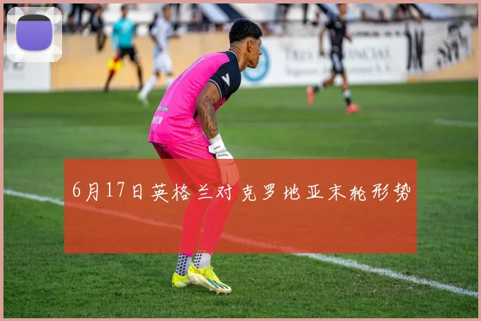 6月17日英格兰对克罗地亚末轮形势