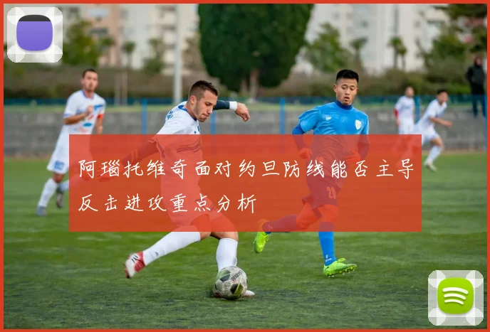 阿瑙托维奇面对约旦防线能否主导反击进攻重点分析