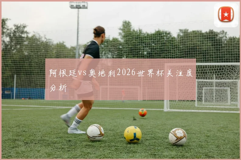 阿根廷vs奥地利2026世界杯关注度分析