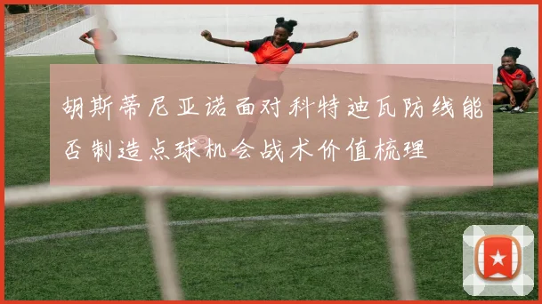 胡斯蒂尼亚诺面对科特迪瓦防线能否制造点球机会战术价值梳理