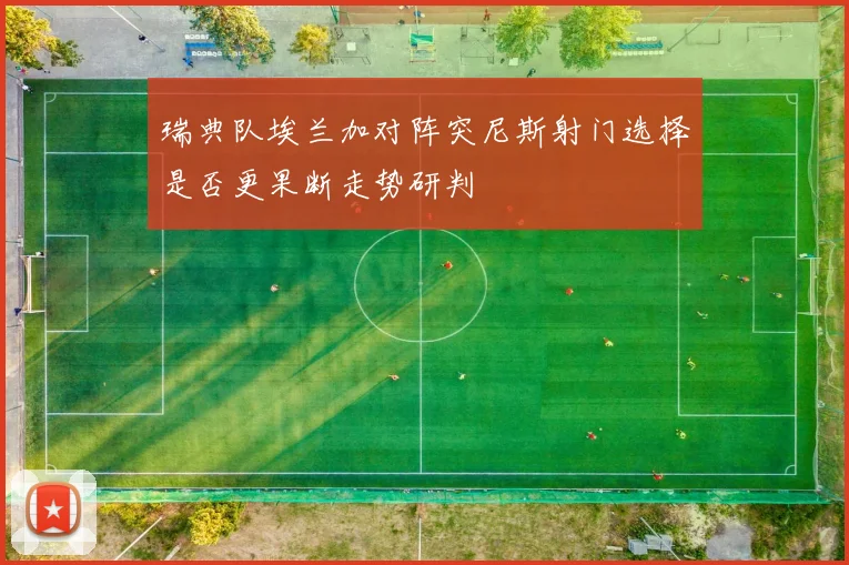 瑞典队埃兰加对阵突尼斯射门选择是否更果断走势研判