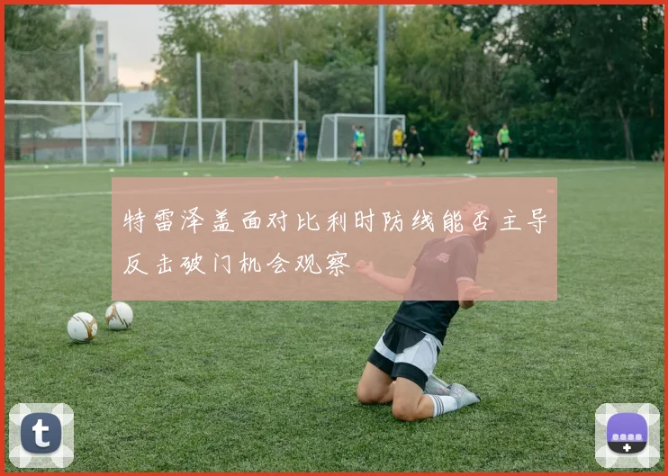 特雷泽盖面对比利时防线能否主导反击破门机会观察