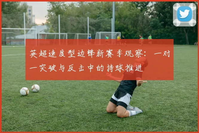 英超速度型边锋新赛季观察：一对一突破与反击中的持球推进