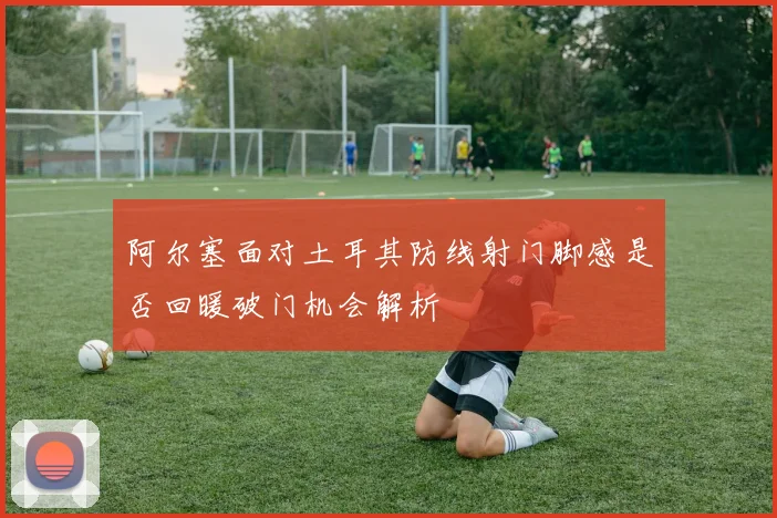 阿尔塞面对土耳其防线射门脚感是否回暖破门机会解析