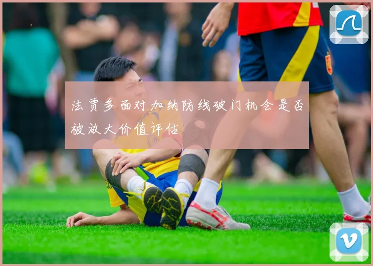 法贾多面对加纳防线破门机会是否被放大价值评估