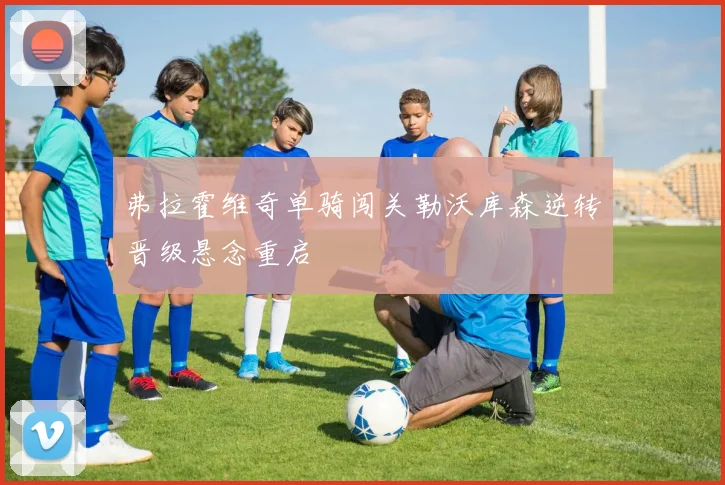 弗拉霍维奇单骑闯关勒沃库森逆转晋级悬念重启
