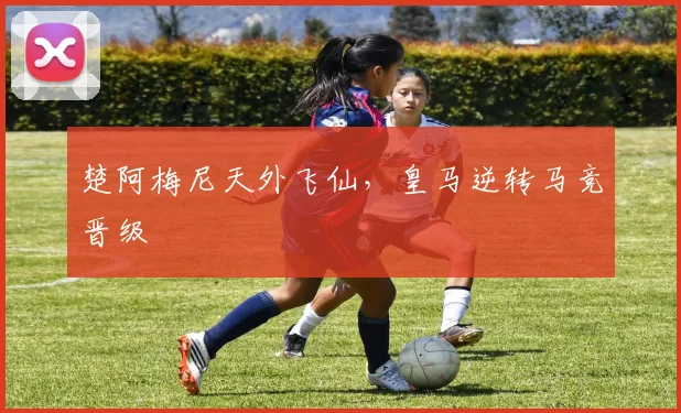 楚阿梅尼天外飞仙，皇马逆转马竞晋级