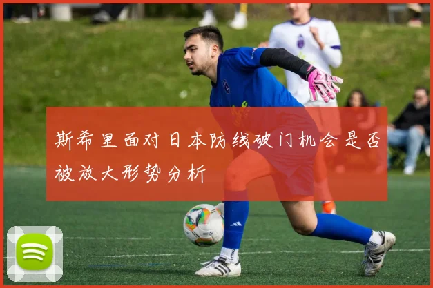 斯希里面对日本防线破门机会是否被放大形势分析