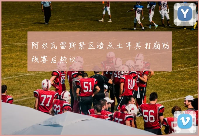 阿尔瓦雷斯禁区造点土耳其打崩防线赛后热议