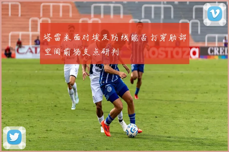 塔雷米面对埃及防线能否打穿肋部空间前场支点研判