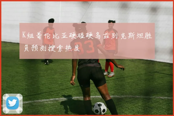 K组哥伦比亚硬碰硬乌兹别克斯坦胜负预测搜索热度