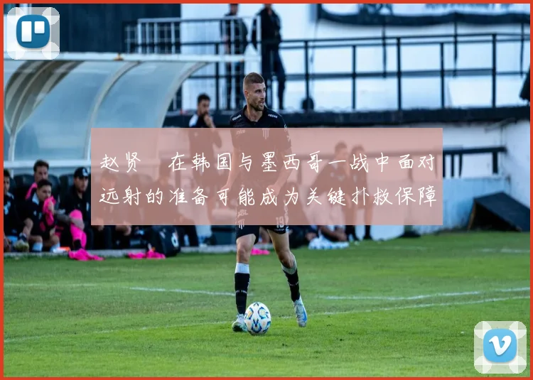 赵贤祐在韩国与墨西哥一战中面对远射的准备可能成为关键扑救保障