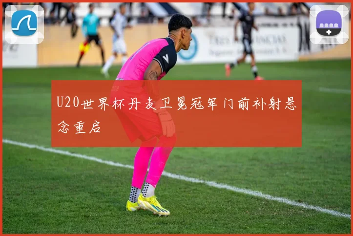 U20世界杯丹麦卫冕冠军门前补射悬念重启