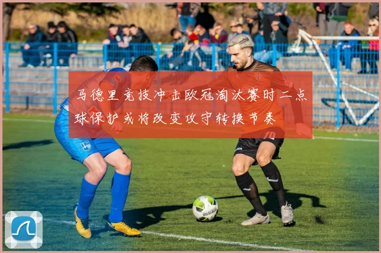 马德里竞技冲击欧冠淘汰赛时二点球保护或将改变攻守转换节奏