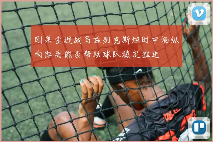 刚果金迎战乌兹别克斯坦时中场纵向距离能否帮助球队稳定推进