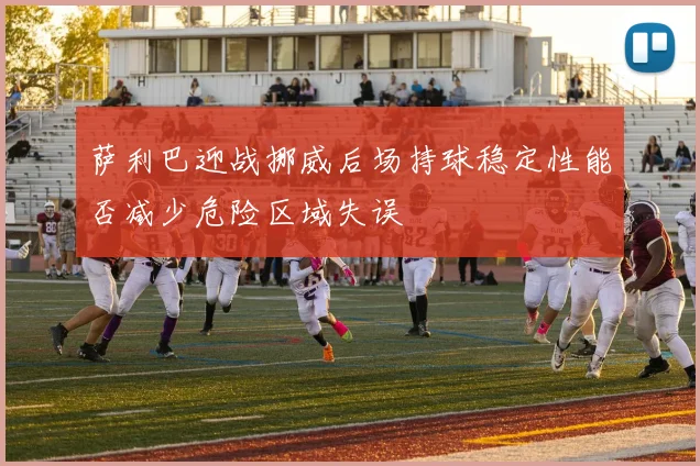萨利巴迎战挪威后场持球稳定性能否减少危险区域失误