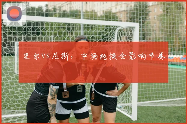 里尔vs尼斯，中场轮换会影响节奏