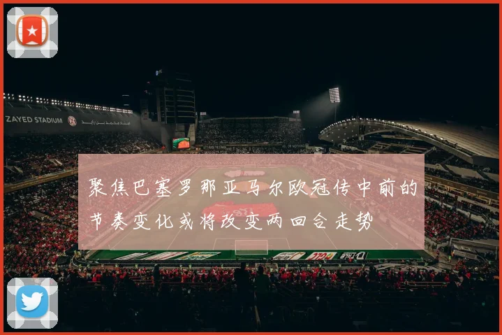 聚焦巴塞罗那亚马尔欧冠传中前的节奏变化或将改变两回合走势