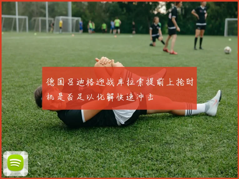 德国吕迪格迎战库拉索提前上抢时机是否足以化解快速冲击