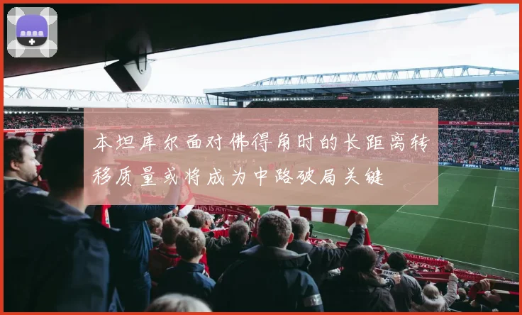 本坦库尔面对佛得角时的长距离转移质量或将成为中路破局关键