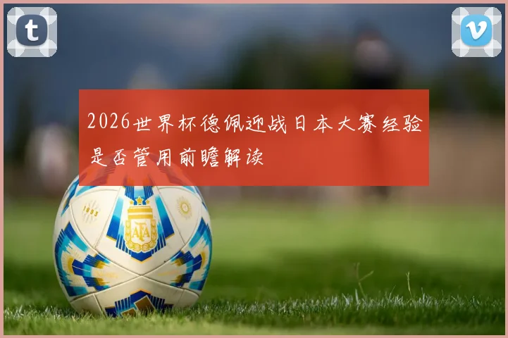 2026世界杯德佩迎战日本大赛经验是否管用前瞻解读