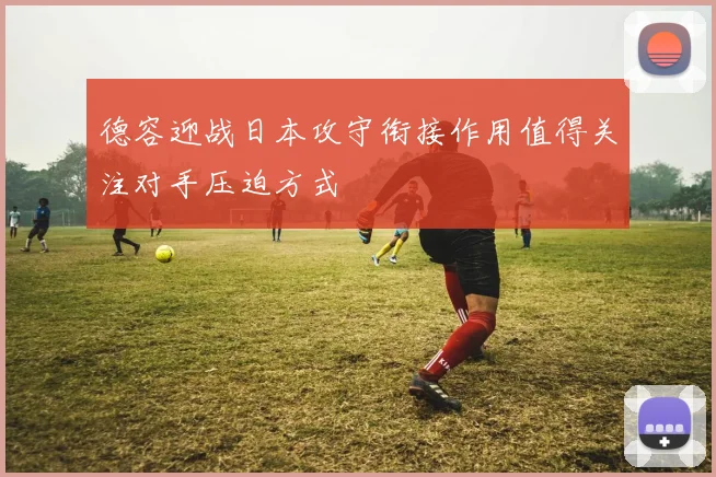 德容迎战日本攻守衔接作用值得关注对手压迫方式