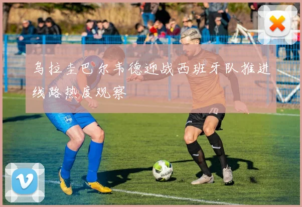 乌拉圭巴尔韦德迎战西班牙队推进线路热度观察