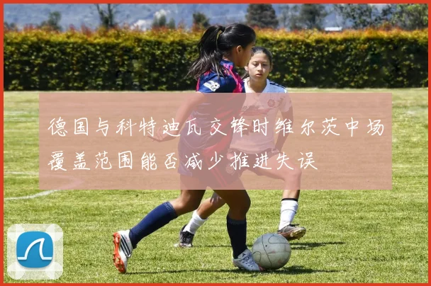 德国与科特迪瓦交锋时维尔茨中场覆盖范围能否减少推进失误