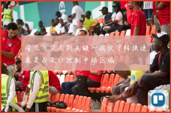 荷兰与突尼斯关键一战攻守转换速度是否足以控制中场区域