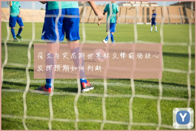 荷兰与突尼斯世界杯交锋前场核心发挥预期如何判断